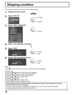 Page 66
Note:
Press 
 to return to SET UP menu when conﬁ rmation screen is displayed.
[from the unit]
1  Press the MENU button till the SET UP menu is displayed.
2  Press the 
 or  button to select “OSD LANGUAGE”.
3  Press the ENTER button for more than 5 seconds.
4  Press the 
 or  button to select “YES”.
5  Press the ENTER button.
6  Press the 
 or  button to select “YES”.
7  Press the ENTER button and wait for 10 sec.
Shipping condition
1Display the menu screen.
2Select “SET UP”.
SET UP
POS. /SIZE
SOUND...