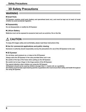 Page 8
8
Safety Precautions
WARNING 
 Small Parts
3D Eyewear contains small parts (battery and specialised band, etc.) a\
nd must be kept out of reach of small 
children to avoid accidental ingestion.
 Disassembly
Do not disassemble or modify the 3D Eyewear.
 Lithium Battery
Batteries must not be exposed to excessive heat such as sunshine, 
ﬁ re or the like.
  
CAUTION
 
To enjoy 3D images safely and comfortably, please read these instructions fully.
 Use for commercial applications and public viewing
Someone...
