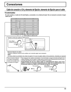 Page 11
12
11
Conexiones
Cable de conexión a CA y elemento de ﬁ jación, elemento de  ﬁ jación para el cable
TH-85VX200U
 Nota:
  Con esta unidad se suministran dos cintas de sujeción. En caso de suj\
etar cables en tres posiciones, cómprelas por separado.
– Cómo soltar el cable de CA
– Banda de  ﬁ jación de cables
Asegure cualquier exceso de los cables con la banda según sea necesar\
io.
En este modelo, el cable de CA está 
ﬁ jado y conectado a la unidad principal. No es necesario conectar ningú\
n 
cable de...