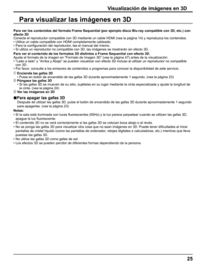 Page 25
25
Para visualizar las imágenes en 3D
Visualización de imágenes en 3D
Para ver los contenidos del formato Frame Sequential (por ejemplo disco\
 Blu-ray compatible con 3D, etc.) con 
efecto 3D
Conecte el reproductor compatible con 3D mediante un cable HDMI (vea la\
 página 14) y reproduzca los contenidos.
•  Utilice un cable compatible con HDMI completamente cableado.
•   Para la con ﬁ guración del reproductor, lea el manual del mismo.
• Si utiliza un reproductor no compatible con 3D, las imágenes se \...