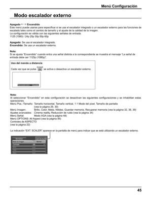 Page 45
Modo escalador externo
Apagado  Encendido
Este menú puede usarse para especi ﬁ car si se usa el escalador integrado o un escalador externo para las fun\
ciones de 
escalado tales como el cambio de tamaño y el ajuste de la calidad de \
la imagen.
La con ﬁ guración es válida con las siguientes señales de entrada.
1125 (1080) / 24p·25p·30p·50p·60p
Apagado:  Se usa el escalador integrado.
Encendido:  Se usa un escalador externo.
Nota:
Si se ajusta “Encendido” cuando entra una señal distinta a la c\...