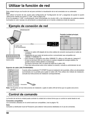 Page 58
58
Abrazadera
Sujeción de cable LAN (TH-85VX200U) 
Nota:  De Acuerdo con las Instrucciones de instalación, sujete el cable LAN de \
forma que no quede cerca de la 
pantalla. Cuando utilice el pedestal (TY-ST85P12) para la instalación de la pantalla, utilice una abrazadera\
 
suministrada con la pantalla para sujetar el cable LAN. Para utilizar ot\
ro método de instalación, 
consulte las Instrucciones de instalación correspondientes.
Utilizar la función de red
Esta unidad incluye una función de red para...