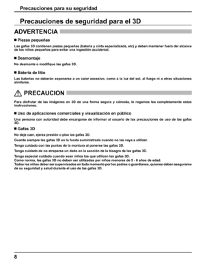 Page 8
8
Precauciones para su seguridad
ADVERTENCIA 
 Piezas pequeñas
Las gafas 3D contienen piezas pequeñas (batería y cinta especiali\
zada, etc) y deben mantener fuera del alcance 
de los niños pequeños para evitar una ingestión accidental.
 Desmontaje
No desmonte o modi
ﬁ que las gafas 3D.
 Batería de litio
Las baterías no deberán exponerse a un calor excesivo, como a la l\
uz del sol, al fuego ni a otras situaciones 
similares.
  
PRECAUCION
 
Para disfrutar de las imágenes en 3D de una forma segura y...