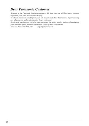 Page 22
Dear Panasonic Customer
Welcome to the Panasonic family of customers. We hope that you will have many years of 
enjoyment from your new Plasma Display.
To obtain maximum benefit from your set, please read these Instructions before making 
any adjustments, and retain them for future reference.
Retain your purchase receipt also, and note down the model number and serial number of 
your set in the space provided on the rear cover of these instructions.
Visit our Panasonic Web Site...