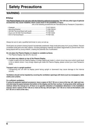 Page 66
Safety Precautions
WARNING 
 Setup
This Plasma Display is for use only with the following optional accessor\
ies. Use with any other type of optional 
accessories may cause instability which could result in the possibility \
of injury.(All of the following accessories are manufactured by Panasonic Corpora\
tion.)
Always be sure to ask a quali ﬁ ed technician to carry out set-up.
Small parts can present choking hazard if accidentally swallowed. Keep s\
mall parts away from young children. Discard...