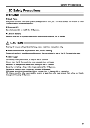 Page 99
Safety Precautions
WARNING 
 Small Parts
3D Eyewear contains small parts (battery and specialised band, etc.) a\
nd must be kept out of reach of small 
children to avoid accidental ingestion.
 Disassembly
Do not disassemble or modify the 3D Eyewear.
 Lithium Battery
Batteries must not be exposed to excessive heat such as sunshine, ﬁ
 re or the like.
  
CAUTION
 
To enjoy 3D images safely and comfortably, please read these instructions fully.
 Use for commercial applications and public viewing
Someone...