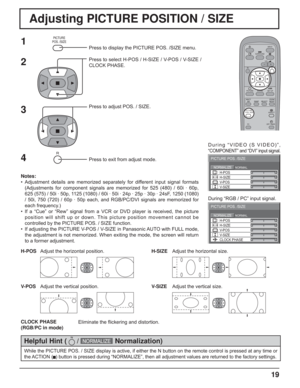 Page 1919
Adjusting PICTURE POSITION / SIZE
NORMALNORMALIZE
PICTURE POS. /SIZE
V-POS H-POS
V-SIZEH-SIZE
CLOCK PHASE
1Press to display the PICTURE POS. /SIZE menu.
Press to select H-POS / H-SIZE / V-POS / V-SIZE / 
CLOCK PHASE.
Press to adjust POS. / SIZE.
Press to exit from adjust mode.During “VIDEO (S VIDEO)”, 
“COMPONENT” and “DVI” input signal.
During “RGB / PC” input signal.
3 2
Notes:
• Adjustment details are memorized separately for different input signal formats 
(Adjustments for component signals are...