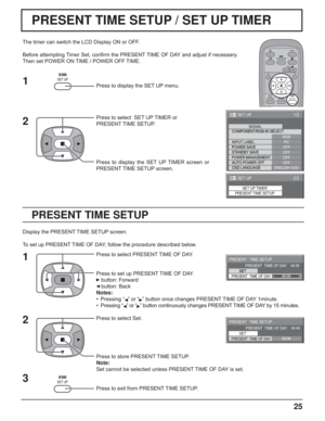 Page 2525
PRESENT TIME SETUP / SET UP TIMER
PRESENT TIME SETUP
The timer can switch the LCD Display ON or OFF.
Before attempting Timer Set, conﬁ rm the PRESENT TIME OF DAY and adjust if necessary. 
Then set POWER ON TIME / POWER OFF TIME.
Press to display the SET UP menu.
Press to select  SET UP TIMER or 
PRESENT TIME SETUP.
Press to display the SET UP TIMER screen or 
PRESENT TIME SETUP screen.
Display the PRESENT TIME SETUP screen.
To set up PRESENT TIME OF DAY, follow the procedure described below.
Press to...