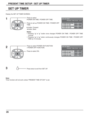 Page 2626
PRESENT TIME SETUP / SET UP TIMER
SET UP TIMER
Press to select 
POWER ON TIME / POWER OFF TIME.
Press to set up POWER ON TIME / POWER OFF 
TIME.
   button: Forward
   button: Back
Notes:
• Pressing “  ” or “  ” button once changes POWER ON TIME / POWER OFF TIME 
1minute.
• Pressing “  ” or “  ” button continuously changes POWER ON TIME / POWER OFF 
TIME by 15 minutes.
 
Press to select POWER ON FUNCTION 
/ POWER OFF FUNCTION. 
Press to select ON.
Press twice to exit from SET UP.
Note: 
Timer function...