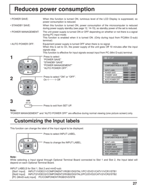 Page 2727
Reduces power consumption
Press to select 
“POWER SAVE”
“STANDBY SAVE”
“POWER MANAGEMENT”
“AUTO POWER OFF”.
Press to select “ON” or “OFF”.
On  Off
Press to exit from SET UP. • POWER SAVE:  When this function is turned ON, luminous level of the LCD Display is suppressed, so 
power consumption is reduced.
• STANDBY SAVE:  When this function is turned ON, power consumption of the microcomputer is reduced 
during power supply standby (see page 12, 14-15), so standby power of the set is reduced.
• POWER...