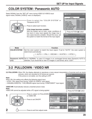 Page 2929
3:2  PULLDOWN / VIDEO NR COLOR SYSTEM / Panasonic AUTO
Select SIGNAL from the “SET UP” menu during VIDEO (S VIDEO) input
signal mode.(“SIGNAL [VIDEO]” menu is displayed.)
SET UP for Input Signals
Press to select the “COLOR SYSTEM” or 
“Panasonic AUTO”.
Press to select each function.
If the image becomes unstable:
With the system set on Auto, under conditions of 
low level or noisy input signals the image may in 
rare cases become unstable. Should this occur, set 
the system to match the format of the...