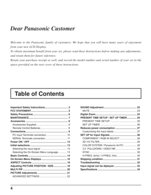 Page 44
Table of Contents Dear Panasonic Customer
Welcome to the Panasonic family of customers. We hope that you will have many years of enjoyment 
from your new LCD Display.
To obtain maximum benefit from your set, please read these Instructions before making any adjustments, 
and retain them for future reference.
Retain your purchase receipt as well, and record the model number and serial number of your set in the 
space provided on the rear cover of these instructions.
Important Safety Instructions...
