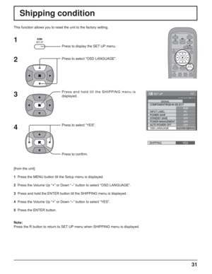 Page 3131
Shipping condition
This function allows you to reset the unit to the factory setting.
1
2
3
4
Press to display the SET UP menu.
Press to select “OSD LANGUAGE”.
Press and hold till the SHIPPING menu is 
displayed.
Press to select “YES”.
Press to conﬁ rm.
[from the unit]
1  Press the MENU button till the Setup menu is displayed.
2  Press the Volume Up “+” or Down “–” button to select “OSD LANGUAGE”.
3  Press and hold the ENTER button till the SHIPPING menu is displayed.
4  Press the Volume Up “+” or...