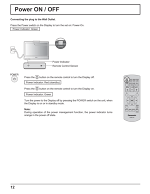 Page 12POWER
12
Power ON / OFF 
Connecting the plug to the Wall Outlet.
Press the Power switch on the Display to turn the set on: Power-On.
Power Indicator: Green
Press the  button on the remote control to turn the Display off.
Power Indicator: Red (standby) 
Press the 
 button on the remote control to turn the Display on.
Power Indicator: Green
Turn the power to the Display off by pressing the POWER switch on the unit, when 
the Display is on or in standby mode.
Note:
During operation of the power management...