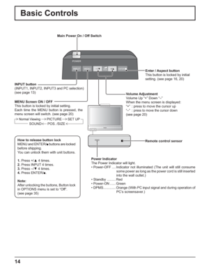 Page 14POWER
INPUT MENUENTER/v–/z+/xVOL
14
Basic Controls
How to release button lock
MENU and ENTER/v buttons are locked 
before shipping.
You can unlock them with unit buttons.
1. Press +/x 4 times.
2. Press INPUT 4 times.
3. Press –/z 4 times.
4. Press ENTER/v.
Note:
After unlocking the buttons, Button lock 
in OPTIONS menu is set to “Off”. 
(see page 35) MENU Screen ON / OFF
This button is locked by initial setting.
Each time the MENU button is pressed, the 
menu screen will switch. (see page 20)...