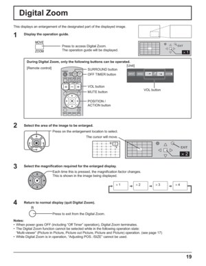 Page 19INPUT MENUENTER/■–/▼ +/▲VOL
2
EXIT
2
1
EXIT
×1×2×3×4
19
VOL button
Digital Zoom
This displays an enlargement of the designated part of the displayed image.
Select the area of the image to be enlarged.
Press on the enlargement location to select.
Return to normal display (quit Digital Zoom).
Press to exit from the Digital Zoom.
Notes:
•  When power goes OFF (including “Off Timer” operation), Digital Zoom terminates.
•  The Digital Zoom function cannot be selected while in the following operation state:...