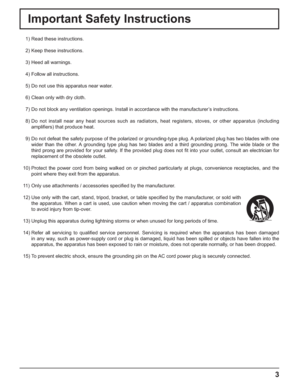 Page 33
Important Safety Instructions
  1) Read these instructions.
  2) Keep these instructions.
  3) Heed all warnings.
  4) Follow all instructions.
  5) Do not use this apparatus near water.
  6) Clean only with dry cloth.
  7) Do not block any ventilation openings. Install in accordance with the manufacturer’s instructions.
  8) Do not install near any heat sources such as radiators, heat registers, stoves, or other apparatus (including 
ampliﬁ ers) that produce heat.
  9) Do not defeat the safety purpose...