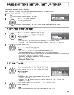 Page 252/2 SET UP 
SET UP TIMERPRESENT TIME SETUPBRIGHT SIDE BAR ADJUST
99:99MON
PRESENT  TIME SETUP
PRESENT  TIME OF DAY    MON  99:99
SET
PRESENT  TIME OF DAY DAY
0:00
0:00
SET UP TIMER 
POWER OFF FUNCTION  POWER ON FUNCTION 
OFF 
OFF  PRESENT  TIME OF DAY    99:99 
POWER OFF TIME POWER ON TIME
25
PRESENT TIME SETUP / SET UP TIMER
PRESENT TIME SETUP
The timer can switch the  Display ON or OFF.
Before attempting Timer Set, conﬁ rm the PRESENT TIME OF DAY and adjust if necessary. 
Then set POWER ON TIME / POWER...