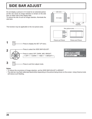 Page 262/2SET UP
SET UP TIMERPRESENT TIME SETUPSIDE BAR ADJUSTBRIGHT
26
2
Press to select the SIDE BAR ADJUST.
Press to select OFF, DARK, MID, BRIGHT.
Press to exit from adjust mode.
3
Do not display a picture in 4:3 mode for an extended period, 
as this can cause an image retention to remain on the side 
bars on either side of the display ﬁ eld.
To reduce the risk of such an image retention, illuminate the 
side bars.
Notes:
•  To reduce the occurrence of image retention, set the SIDE BAR ADJUST to BRIGHT.
•...