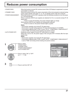 Page 27
1/2 
PC
OFF
STANDBY SAVE OFF
POWER MANAGEMENTOFF
AUTO POWER OFF OFF
OSD LANGUAGE ENGLISH (
US )
COMPONENT/RGB-IN SELECT
RGB
INPUT LABEL SIGNAL 
POWER SAVE
SET UP 
27
Reduces power consumption
Press to select 
“POWER SAVE”
“STANDBY SAVE”
“POWER MANAGEMENT”
“AUTO POWER OFF”.
Press to select “ON” or “OFF”.
On  Off
Press to exit from SET UP.
•  POWER  SAVE:  When this function is turned ON, luminous level of the LCD Display is su\
ppressed, so power 
consumption is reduced.
• STANDBY SA VE: When  this...