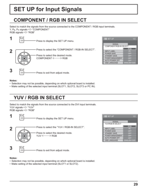 Page 291/2
PC
OFF
STANDBY SAVE
OFFPOWER MANAGEMENTOFF
AUTO POWER OFF
OFF
OSD LANGUAGEENGLISH (
US) COMPONENT/RGB-IN SELECT
RGB
INPUT LABELSIGNAL
POWER SAVE
SET UP
1/2
PC
OFF
STANDBY SAVE
OFFPOWER MANAGEMENTOFF
AUTO POWER OFF
OFF
OSD LANGUAGEENGLISH (
US) YUV/RGB-IN SELECT
RGB
INPUT LABELSIGNAL
POWER SAVE
SET UP
29
SET UP for Input Signals
COMPONENT / RGB IN SELECT
Select to match the signals from the source connected to the COMPONENT / RGB input terminals.
Y,  P
B, PR signals   “COMPONENT”
RGB signals   “RGB”...