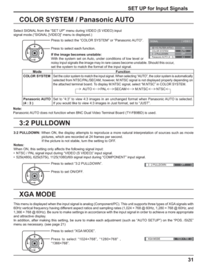 Page 31
3D Y/C FILTER (NTSC) 
COLOR SYSTEM 
SIGNAL 
ON 
AUTO 
3 : 2 PULLDOWN 
Panasonic AUTO (4 : 3)  OFF 
4:3
[  VIDEO  ] 
3 : 2 PULLDOWN 
OFF 
XGA MODE1024 × 768
31
3:2 PULLDOWN COLOR SYSTEM / Panasonic AUTO
Select SIGNAL from the “SET UP” menu during VIDEO (S VIDEO) input
signal mode.(“SIGNAL [VIDEO]” menu is displayed.)
SET UP for Input Signals
Press to select the “COLOR SYSTEM” or “Panasonic AUTO”.
Press to select each function.
If the image becomes unstable:
With the system set on Auto, under conditions...