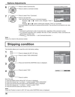 Page 38Weekly Command Timer 
0210:30 Command No Time IMS:SL1 Command 
1Program
Weekly Command Timer 
Command 
02Command No 
IMS:SL1 10:30 Time 
1Program
1/2
SIGNAL
PC
OFF
STANDBY SAVEOFF
POWER MANAGEMENTOFF
AUTO POWER OFF
OFF
OSD LANGUAGEENGLISH (
US) COMPONENT/RGB-IN SELECT
RGB
INPUT LABEL
POWER SAVE
SET UP
SHIPPING YES 
38
This function allows you to reset the unit to the factory setting.
Shipping condition
1
2
3
4Press to display the SET UP menu.
Press to select “OSD LANGUAGE”.
Press and hold till the...