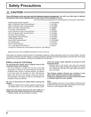 Page 6
6
Safety Precautions
This LCD Display is for use only with the following optional accessories\
. Use with any other type of optional 
accessories may cause instability which could result in the possibility \
of injury.(All of the following accessories are manufactured by Panasonic Corpora\
tion.)
CAUTION
 When using the LCD Display
Do not bring your hands, face or objects close to the 
ventilation holes of the Display.
• Top of the Display is usually very hot due to the high temperature of exhaust air...
