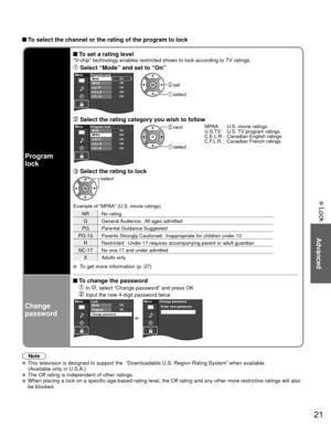 Page 2121
Advanced
 Lock
Program
lock
 To set a rating level“V-chip” technology enables restricted shows to lock according to TV ratings.
 Select “Mode” and set to “On”MenuOn
Off
Off
Off
OffProgram lockMode
MPAA
U.S.TV
C.E.L.R.
C.F.L.R.
 set
 select
 Select the rating category you wish to followMenuOn
Off
Off
Off
OffProgram lockMode
MPAA
U.S.TV
C.E.L.R.
C.F.L.R. next
 select MPAA:  U.S. movie ratings
U.S.TV:  U.S. TV program ratings
C.E.L.R.:  Canadian English ratings
C.F.L.R.:  Canadian French ratings
 Select...