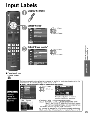 Page 2525
Advanced
 Input Labels
 Closed Caption
 Press to exit from a menu screen
Display the menu
Select “Setup”
Menu
Adjusts Channels, Inputs, and other settings.
Setup 1/2
Advanced setup
About
Reset to defaults ECO/energy saving
Input labels Ant/Cable Setup
 next
 select
Select “Input labels”
Menu
Customize TV inputs with the names of your
connected devices. For easier input
selections.
Setup1/2
Advanced setup
About
Reset to defaults ECO/energy saving Ant/Cable Setup
Input labels
 next
 select
Input Labels...