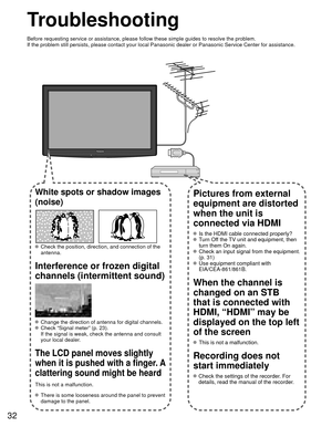 Page 3232
Troubleshooting
Before requesting service or assistance, please follow these simple guid\
es to resolve the problem.
If the problem still persists, please contact your local Panasonic deale\
r or Panasonic Service Center for assistance.
White spots or shadow images 
(noise)
  Check the position, direction, and connection of the antenna.
Interference or frozen digital 
channels (intermittent sound)
  Change the direction of antenna for digital channels.  Check “Signal meter” (p. 23).If the signal is...