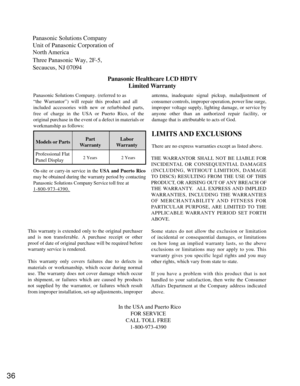 Page 3636
Panasonic Solutions Company
Unit of Panasonic Corporation of 
North America
Three Panasonic Way, 2F-5, 
Secaucus, NJ 07094Panasonic Healthcare LCD HDTVLimited Warranty
Models or Parts Part
Warranty Labor
Warranty
Professional Flat
Panel Display
LIMITS AND EXCLUSIONS
There are no express warranties except as listed above.
THE WARRANTOR SHALL NOT BE LIABLE FOR
INCIDENTAL OR CONSEQUENTIAL DAMAGES
(INCLUDING, WITHOUT LIMITION, DAMAGE
TO DISCS) RESULTING FROM THE USE OF THIS
PRODUCT, OR ARISING OUT OF ANY...
