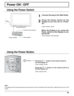 Page 15DISPLAY
POWERINPUTMUTE
RETURN
OFF TIMERRECALL ASPECT
CH VOL
MENU
TNQ4CM051
15
Power ON / OFF 
Connect the plug to the Wall Outlet.
Press the POWER button on the remote control to 
turn the Display on.
Power Indicator: Green
Press  the POWER  button  on  the  remote  control  to 
turn the Display off.
Power Indicator: Red
POWER
Power Indicator Power Switch Remote Control Sensor
1
P r e s s   t h e   P o w e r   s w i t c h   o n   t h e 
Display  to  turn  the  set  on:  Power-
On
2
Power Indicator:...