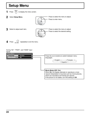 Page 242
Setup Menu
Select to adjust each item.Press to select the menu to adjust.
Press to select the desired setting.
2Select Setup Menu.Press to select the menu to adjust.
Press to enter menu.
3 1
MENUPress to display the menu screen.
Setup Menu
Language
Movie Mode English
On
During "AV", "YPbPr", and "HDMI" input 
signal.
Movie Mode (Off / On)
When On, the display attempts to reproduce a more 
natural interpretation of sources such as movie pictures, 
which are recorded at 24...