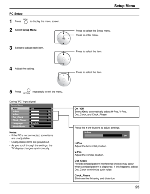 Page 2525
Setup Menu
00
00
00
32
Auto
H-Pos
V-Pos
Dot_Clock
Clock_Phase
Language
Movie ModeOff
English
On
During "PC" input signal.
Press to select the item.
2Select Setup Menu
.
1
MENUPress to display the menu screen.
Press to select the Setup menu.
Press to enter menu.
3Select to adjust each item.
PC Setup
Setup Menu
Notes:
If the PC is not connected, some items 
are unadjustable. 
Unadjustable items are grayed out.
As you scroll through the settings, the 
TV display changes synchronously.
•
•
• Press...