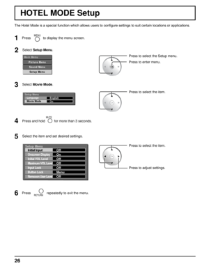 Page 2626
HOTEL MODE Setup
2Select Setup Menu.
1
MENUPress to display the menu screen.
3Select Movie Mode.
Press and hold 
MUTE
for more than 3 seconds.
Press to select the item.
Press to select the Setup menu.
Press to enter menu.
5Select the item and set desired settings.
M a i n   M e n u
P i c t u r e   M e n uS o u n d   M e n uS e t u p   M e n u
Setup Menu Language
Movie Mode English
On
Press to select the item.
Press to adjust settings.
Setup Menu
Initial Input
Onscreen Display
Initial VOL Level...