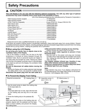 Page 66
Safety Precautions
This  LCD  Display  is  for  use  only  with  the  following  optional  accessories. Use  with  any  other  type  of  optional 
accessories may cause instability which could result in the possibility of injury . 
(All of the following accessories are manufactured by Panasonic Corpora\
tion.)
  CAUTION
 
 When using the LCD Display
Do not bring your hands, face or objects close to the 
ventilation holes of the Display.
•

  Top  of  the  Display  is  usually  very  hot  due  to  the...