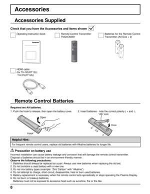 Page 88
“AA” size
2.  
Insert batteries - note the correct polarity ( + and -).
Accessories
Accessories Supplied
Check that you have the Accessories and items shown
Operating Instruction bookRemote Control Transmitter
TNQ4CM051Batteries for the Remote Control 
Transmitter (AA Size × 2)
HDMI cable
(for TH-32LRT12U,
 TH-37LRT12U)
Close
Open
Hook
Requires two AA batteries.
 Precaution on battery use
Incorrect installation can cause battery leakage and corrosion that will\
 damage the remote control transmitter....