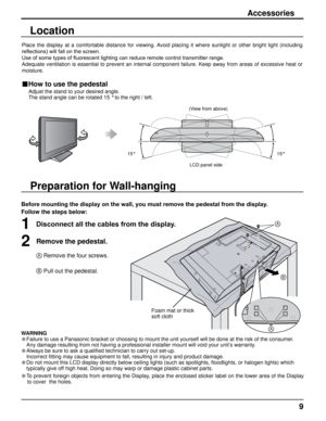 Page 99
Preparation for Wall-hanging
Accessories
Before mounting the display on the wall, you must remove the pedestal from the display.
Follow the steps below:
1Disconnect all the cables from the display.
2Remove the pedestal.
A Remove the four screws.
B Pull out the pedestal.
Foam mat or thick 
soft cloth
WARNING
• Failure to use a Panasonic bracket or choosing to mount the unit yoursel\
f will be done at the risk of the consumer.
  Any damage resulting from not having a professional installer mount will\...