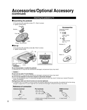 Page 88
Accessories
Assembly screws 
(4 of each)
 
A
 XSS4+16FJK
  M4 × 16
B
 XYN4+F12FJK
  M4 × 12
Bracket (1)
 Base (1)
■Assembling the pedestal
   Fix securely with assembly screws A. (Total 4 screws)
   Tighten screws firmly.
A
Bracket
Front
Base
(Image: TBL2AX0032)
■Set-up
   Fix securely with assembly screws . (Total 4 screws)
  Tighten screws firmly.
B
B
Foam mat or thick 
soft cloth
WARNING
Do not disassemble or modify the pedestal.
  Otherwise the TV may fall over and become damaged, and personal...