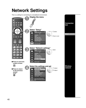 Page 4040
Network Settings
This is a setting for connecting to a broadband environment.
 Press to exit from a menu screen
 Press to return 
to the previous 
screen
Display the menu
Select “Setup”
Menu
Adjusts Surf mode, Language, Clock, Channels, 
Inputs, and other settings.
Setup 1/2
ANT/Cable setupConnected devices
Anti image retention
Network settings Channel surf mode
Language
ClockAII
 select
 set or next
Select “Network settings”
Menu
Configures settings and parameters of the
network connection.
Setup1/2...