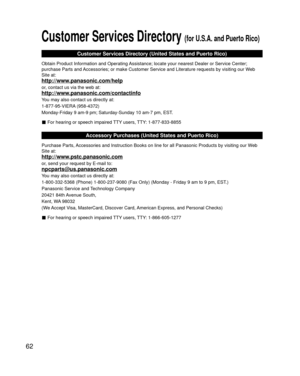 Page 6262
Customer Services Directory (for U.S.A. and Puerto Rico)
Customer Services Directory (United States and Puerto Rico)
Obtain Product Information and Operating Assistance; locate your nearest Dealer or Service Center; 
purchase Parts and Accessories; or make Customer Service and Literature requests by visitin\
g our Web 
Site at:
http://www.panasonic.com/help
or, contact us via the web at:
http://www.panasonic.com/contactinfo
You may also contact us directly at:
1-877-95-VIERA (958-4372)
Monday-Friday 9...