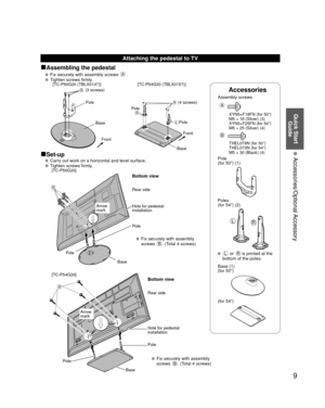 Page 99
Quick Start Guide
 Accessories/Optional Accessory
Accessories
Assembly screws  
A
  XYN5+F18FN (for 50”)
  M5 × 18 (Silver) (3)
  XYN5+F25FN (for 54”)
  M5 × 25 (Silver) (4)
B
  THEL079N (for 50”)
  THEL073N (for 54”)
  M5 × 30 (Black) (4)
Pole
(for 50”) (1)
LR
Poles
(for 54”) (2)
 L or R is printed at the 
bottom of the poles.
 Base (1)
(for 50”)
(for 54”)
Attaching the pedestal to TV
■Assembling the pedestal
   Fix securely with assembly screws A.
   Tighten screws firmly.
A
Front
Pole
Base...