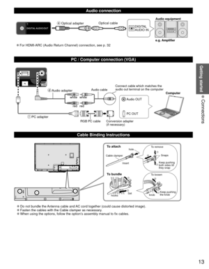 Page 1313
Getting started
 Connections
  Audio connection
DIGITAL 
AUDIO INe.g. Amplifier Audio equipment
 
●For HDMI-ARC (Audio Return Channel) connection, see p. 32 Optical cable
  PC / Computer connection (VGA)
  Cable Binding Instructions
To attachhole
Insert
To bundle
To remove
To loosen Keep pushing 
both sides till 
they snap Snaps
Set
hooks knobKeep pushing 
the knob
Cable clamper
 
●Do not bundle the Antenna cable and AC cord together (could cause distorted image). 
●Fasten the cables with the Cable...