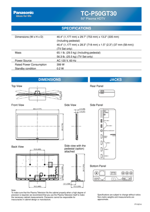 Page 69TC-P50GT30
50 Plasma HDTV
SPECIFICATIONS
DIMENSIONSJACKS
Note:
To make sure that the Plasma Television fits the cabinet properly when a high degree of 
precision is required, we recommend that you use the Plasma Television itself to make 
the necessary cabinet measurements. Panasonic cannot be responsible for \
inaccuracies in cabinet design or manufacture. Specifications are subject to change without notice. 
Non-metric weights and measurements are 
approximate.
P110214
Top View
Front View
Back...