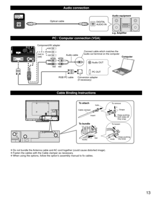 Page 1313
  Audio connection
DIGITAL 
AUDIO INe.g. Amplifier Audio equipmentOptical cable
  PC / Computer connection (VGA)
PC OUT Computer
RGB PC cable Audio cable
Connect cable which matches the 
audio out terminal on the computer
Audio OUT
Conversion adapter
(if necessary)
white whitered red
Component/AV adapter
(not in 
use)
  Cable Binding Instructions
To attachhole
Insert
To bundle
To remove
To loosen Keep pushing 
both sides till 
they snap Snaps
Set
hooks knobKeep pushing 
the knob
Cable clamper
 
●Do...