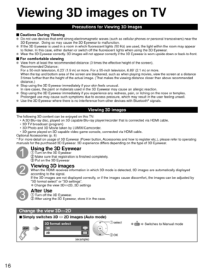 Page 1616
Precautions for Viewing 3D Images
 Cautions During Viewing   Do not use devices that emit strong electromagnetic waves (such as cell\
ular phones or personal transceivers) near the 
3D Eyewear.  Doing so may cause the 3D Eyewear to malfunction.
  If the 3D Eyewear is used in a room in which fluorescent lights (50 Hz)\
 are used, the light within the room may appear 
to flicker. In this case, either darken or switch off the fluorescent lights when using the 3D Eyewear.
  Wear the 3D Eyewear correctly....