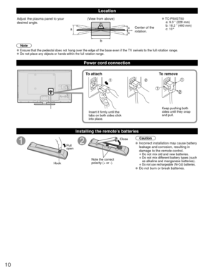 Page 1010
Location
a
b
cc
Adjust the plasma panel to your 
desired angle. (View from above) 
●TC-P50GT50
  a: 9.0 ” (228 mm) 
  b: 18.2 ” (460 mm)
 c: 10°
Center of the 
rotation.
Note
 
●Ensure that the pedestal does not hang over the edge of the base even if\
 the TV swivels to the full rotation range. 
●Do not place any objects or hands within the full rotation range.
Power cord connection
To attach To remove
Insert it firmly until the 
tabs on both sides click 
into place. Keep pushing both 
sides until...