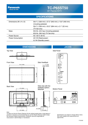 Page 27TC-P65ST50
65 Plasma HDTV
SPECIFICATIONS
DIMENSIONSJACKS
Top View
Front View
Back View
Note:
To make sure that the Plasma Television fits the cabinet properly when a high degree of 
precision is required, we recommend that you use the Plasma Television itself to make 
the necessary cabinet measurements. Panasonic cannot be responsible for \
inaccuracies in cabinet design or manufacture. Specifications are subject to change without notice. 
Non-metric weights and measurements are 
approximate.
Side...