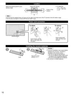 Page 1010
Location
abcc
Adjust the plasma panel to your 
desired angle. (View from above) 
●TC-P50ST50
  a: 9.1 ” (231 mm) 
  b: 18.2 ” (460 mm)
 c: 10°
Center of the 
rotation.
Note
 
●Ensure that the pedestal does not hang over the edge of the base even if\
 the TV swivels to the full rotation range. 
●Do not place any objects or hands within the full rotation range.
Power cord connection
To attach To remove
Insert it firmly until the 
tabs on both sides click 
into place. Keep pushing both 
sides until they...
